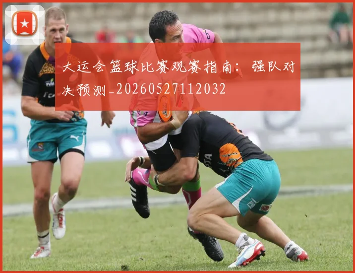 大运会篮球比赛观赛指南:强队对决预测_20260527112032